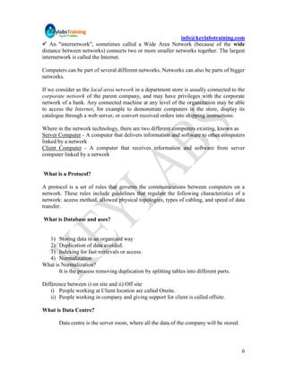info@keylabstraining.com
 An "internetwork", sometimes called a Wide Area Network (because of the wide
distance between networks) connects two or more smaller networks together. The largest
internetwork is called the Internet.

Computers can be part of several different networks. Networks can also be parts of bigger
networks.

If we consider as the local area network in a department store is usually connected to the
corporate network of the parent company, and may have privileges with the corporate
network of a bank. Any connected machine at any level of the organization may be able
to access the Internet, for example to demonstrate computers in the store, display its
catalogue through a web server, or convert received orders into shipping instructions.

Where in the network technology, there are two different computers existing, known as
Server Computer - A computer that delivers information and software to other computers
linked by a network
Client Computer - A computer that receives information and software from server
computer linked by a network


What is a Protocol?

A protocol is a set of rules that governs the communications between computers on a
network. These rules include guidelines that regulate the following characteristics of a
network: access method, allowed physical topologies, types of cabling, and speed of data
transfer.

What is Database and uses?


  1) Storing data in an organized way
  2) Duplication of data avoided.
  3) Indexing for fast retrievals or access.
  4) Normalization
What is Normalization?
       It is the process removing duplication by splitting tables into different parts.

Difference between i) on site and ii) Off site
    i) People working at Client location are called Onsite.
    ii) People working in company and giving support for client is called offsite.

What is Data Centre?

       Data centre is the server room, where all the data of the company will be stored.




                                                                                           6
 