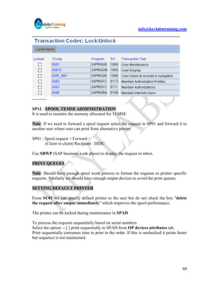 info@keylabstraining.com




----------

SP12 - SPOOL TEMSE ADMINISTRATION
It is used to monitor the memory allocated for TEMSE

Note: If we need to forward a spool request select the request in SP01 and forward it to
another user where user can print from alternative printer.

SP01 : Spool request > Forward >
       (Client to client) Recipient : DDIC

Use SBWP (SAP business work place) to display the request in inbox.

PRINT QUEUES

Note: Should have enough spool work process to format the requests to printer specific
requests. Similarly we should have enough output devices to avoid the print queues.

SETTING DEFAULT PRINTER

From SU01 we can specify default printer to the user but do not check the box "delete
the request after output immediately" which improves the spool performance.

The printer can be locked during maintenance in SPAD

To process the requests sequentially based on serial numbers
Select the option -- [ ] print sequentially in SPAD from OP devices attributes tab.
Print sequentially consumes time to print in the order. If this is unchecked it prints faster
but sequence is not maintained.




                                                                                          60
 