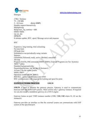 info@keylabstraining.com
Dialogue

2 Min / Instance
75 - 150 MB
5 - 10 Users           (Refer ST07)
Handles request Interactively
Multiplexing
Rdisp/max_wp_runtime = 600
SM50/ SM66
wp_no_dia
DPMON
It initiates update, BTC, spool, Message server and enqueue

BTC

Expensive, long running, time consuming
No time limit
Off peak time
Scheduled to run periodically using variants
Statuses
(Scheduled, Released, ready, active, finished, cancelled)
Job step
Program (SA38), OSCommands (SM49, SM69), External Programs (on Tar. Systems)
TBTC* tables
Standard background jobs
Pause(rdisp/btctime, wp_no_btc=0, btctrans1)
At least 2 for the entire system
SM36; SM37
Operation modes (RZ04, SM63)
RSCOLL - gathers performance into ST03
BTC communicates with enqueue for locking and spool for print.

GATEWAY WORK PROCESS                        SMGW

SMGW is used to monitor the gateway process. Gateway is used to communicate
between SAP and NON-SAP systems. There will be only 1 gateway/ instance. If required
we can also install a standalone gateway on a JAVA engine.

Gateway listens on port '3300'+instance number (3300, 3301,3302 where 01, 02 are the
instances).

Gateway provides an interface so that the external system can communicate with SAP
system on the specified port.




                                                                                   61
 