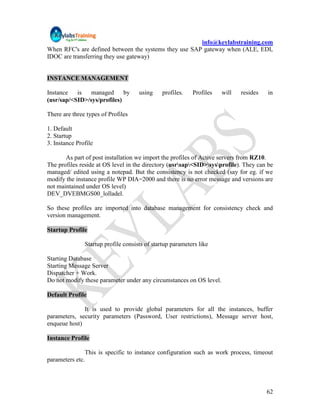 info@keylabstraining.com
When RFC's are defined between the systems they use SAP gateway when (ALE, EDI,
IDOC are transferring they use gateway)


INSTANCE MANAGEMENT

Instance   is   managed      by      using     profiles.   Profiles   will   resides   in
(usr/sap/<SID>/sys/profiles)

There are three types of Profiles

1. Default
2. Startup
3. Instance Profile

       As part of post installation we import the profiles of Active servers from RZ10.
The profiles reside at OS level in the directory (usrsap<SID>sysprofile). They can be
managed/ edited using a notepad. But the consistency is not checked (say for eg. if we
modify the instance profile WP DIA=2000 and there is no error message and versions are
not maintained under OS level)
DEV_DVEBMGS00_lolladel.

So these profiles are imported into database management for consistency check and
version management.

Startup Profile

               Startup profile consists of startup parameters like

Starting Database
Starting Message Server
Dispatcher + Work.
Do not modify these parameter under any circumstances on OS level.

Default Profile

              It is used to provide global parameters for all the instances, buffer
parameters, security parameters (Password, User restrictions), Message server host,
enqueue host)

Instance Profile

               This is specific to instance configuration such as work process, timeout
parameters etc.




                                                                                       62
 