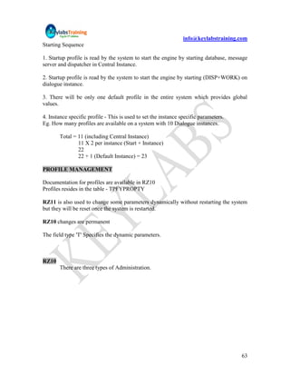 info@keylabstraining.com
Starting Sequence

1. Startup profile is read by the system to start the engine by starting database, message
server and dispatcher in Central Instance.

2. Startup profile is read by the system to start the engine by starting (DISP+WORK) on
dialogue instance.

3. There will be only one default profile in the entire system which provides global
values.

4. Instance specific profile - This is used to set the instance specific parameters.
Eg. How many profiles are available on a system with 10 Dialogue instances.

       Total = 11 (including Central Instance)
               11 X 2 per instance (Start + Instance)
               22
               22 + 1 (Default Instance) = 23

PROFILE MANAGEMENT

Documentation for profiles are available in RZ10
Profiles resides in the table - TPFYPROPTY

RZ11 is also used to change some parameters dynamically without restarting the system
but they will be reset once the system is restarted.

RZ10 changes are permanent

The field type 'T' Specifies the dynamic parameters.



RZ10
       There are three types of Administration.




                                                                                       63
 
