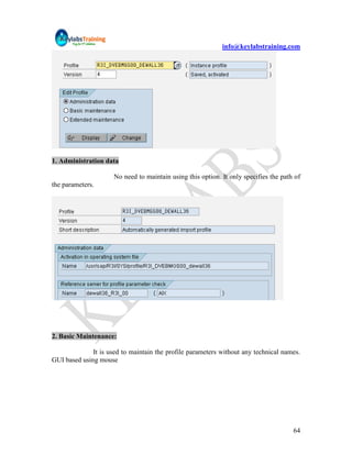 info@keylabstraining.com




1. Administration data

                      No need to maintain using this option. It only specifies the path of
the parameters.




2. Basic Maintenance:

              It is used to maintain the profile parameters without any technical names.
GUI based using mouse




                                                                                       64
 