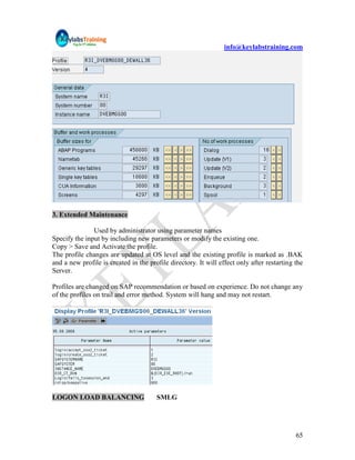info@keylabstraining.com




3. Extended Maintenance

               Used by administrator using parameter names
Specify the input by including new parameters or modify the existing one.
Copy > Save and Activate the profile.
The profile changes are updated at OS level and the existing profile is marked as .BAK
and a new profile is created in the profile directory. It will effect only after restarting the
Server.

Profiles are changed on SAP recommendation or based on experience. Do not change any
of the profiles on trail and error method. System will hang and may not restart.




LOGON LOAD BALANCING                   SMLG




                                                                                            65
 