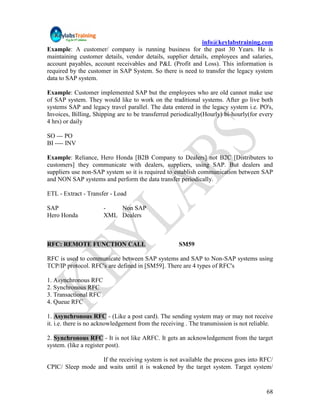 info@keylabstraining.com
Example: A customer/ company is running business for the past 30 Years. He is
maintaining customer details, vendor details, supplier details, employees and salaries,
account payables, account receivables and P&L (Profit and Loss). This information is
required by the customer in SAP System. So there is need to transfer the legacy system
data to SAP system.

Example: Customer implemented SAP but the employees who are old cannot make use
of SAP system. They would like to work on the traditional systems. After go live both
systems SAP and legacy travel parallel. The data entered in the legacy system i.e. PO's,
Invoices, Billing, Shipping are to be transferred periodically(Hourly) bi-hourly(for every
4 hrs) or daily

SO --- PO
BI ---- INV

Example: Reliance, Hero Honda [B2B Company to Dealers] not B2C [Distributers to
customers] they communicate with dealers, suppliers, using SAP. But dealers and
suppliers use non-SAP system so it is required to establish communication between SAP
and NON SAP systems and perform the data transfer periodically.

ETL - Extract - Transfer - Load

SAP                    -   Non SAP
Hero Honda             XML Dealers



RFC: REMOTE FUNCTION CALL                            SM59

RFC is used to communicate between SAP systems and SAP to Non-SAP systems using
TCP/IP protocol. RFC's are defined in [SM59]. There are 4 types of RFC's

1. Asynchronous RFC
2. Synchronous RFC
3. Transactional RFC
4. Queue RFC

1. Asynchronous RFC - (Like a post card). The sending system may or may not receive
it. i.e. there is no acknowledgement from the receiving . The transmission is not reliable.

2. Synchronous RFC - It is not like ARFC. It gets an acknowledgement from the target
system. (like a register post).

                   If the receiving system is not available the process goes into RFC/
CPIC/ Sleep mode and waits until it is wakened by the target system. Target system/


                                                                                        68
 