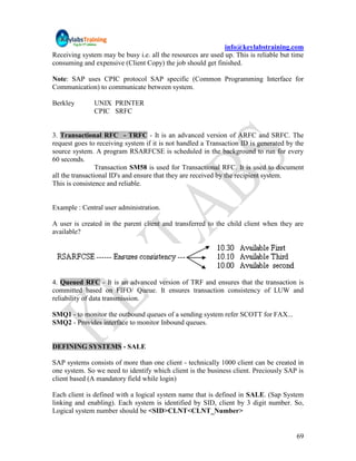 info@keylabstraining.com
Receiving system may be busy i.e. all the resources are used up. This is reliable but time
consuming and expensive (Client Copy) the job should get finished.

Note: SAP uses CPIC protocol SAP specific (Common Programming Interface for
Communication) to communicate between system.

Berkley       UNIX PRINTER
              CPIC SRFC


3. Transactional RFC - TRFC - It is an advanced version of ARFC and SRFC. The
request goes to receiving system if it is not handled a Transaction ID is generated by the
source system. A program RSARFCSE is scheduled in the background to run for every
60 seconds.
                 Transaction SM58 is used for Transactional RFC. It is used to document
all the transactional ID's and ensure that they are received by the recipient system.
This is consistence and reliable.


Example : Central user administration.

A user is created in the parent client and transferred to the child client when they are
available?




4. Queued RFC - It is an advanced version of TRF and ensures that the transaction is
committed based on FIFO/ Queue. It ensures transaction consistency of LUW and
reliability of data transmission.

SMQ1 - to monitor the outbound queues of a sending system refer SCOTT for FAX...
SMQ2 - Provides interface to monitor Inbound queues.


DEFINING SYSTEMS - SALE

SAP systems consists of more than one client - technically 1000 client can be created in
one system. So we need to identify which client is the business client. Preciously SAP is
client based (A mandatory field while login)

Each client is defined with a logical system name that is defined in SALE. (Sap System
linking and enabling). Each system is identified by SID, client by 3 digit number. So,
Logical system number should be <SID>CLNT<CLNT_Number>


                                                                                       69
 