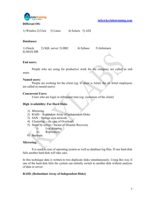 info@keylabstraining.com
Different OS:

1) Windws 2) Unix      3) Linux        4) Solaris 5) AIX


Databases:

1) Oracle 2) SQL server 3) DB2                 4) Sybase      5) Informaix
6) MAX DB


End users:

         People who are using for productive work for the company are called as end
users.

Named users:
        People are working for the client (eg: If client is Airtel, the all Airtel employees
are called as named users).

Concurrent Users:
     Users who are login in infrequent time (eg: customers of the client)

High Availability: For Hard Disks

   1) Mirroring.
   2) RAID – Redundant Array of Independent Disks
   3) SAN – Storage area network.
   4) Clustering - (In case of Overload)
   5) Stand by server – Incase of Disaster Recovery
         i)      Log shipping
         ii)     Replication
   6) Backups.

Mirroring:

        It is used in case of operating system as well as database log files. If one hard disk
fails another hard disk will take care.

In this technique data is written to two duplicate disks simultaneously. Using this way if
one of the hard disk fails the system can initially switch to another disk without analysis
of data or server.

RAID: (Redundant Array of Independent Disks)




                                                                                            7
 