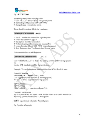 info@keylabstraining.com
Eg. DEVCLNT900

To identify the systems easily by name
1. Goto > SALE > Basic Settings > Logical System
2. Define Logical System (<SID>CLNT009)
3. Assign logical system to the client.

There should be unique SID in the Landscape.

Defining RFC Connection - SM59

1. SM59 - Provide the name of the logical system
2. Select the connection type '3'
3. Description about the connection
4. Technical settings (Host name and Instance No)
5. Logon Security (Client, UID, PWD, Logon Language)
6. Save the connection, Test Connection, Remote logon

Perform three times to add 3 systems.

Central User Administration          SCUA

Goto > BD64 or SALE > to define the sending systems and receiving systems
Or
Use the SAP standard moral for that application.

Example: To configure central user administration SCUA Tcode is used.

From 000/ Sapuser
Execute SCUA / - model: lolla > Create
(The logged in system is treated as Sending system)
We need to define recipient/ receiving systems

DEVCLNT001
DEVCLNT000
DELCLNT001            save to configure CUA

Goto back end systems
Try to execute SU01 and create a user. It wont allows us to create because the
Receiving systems will become a Child system.

SCUM is performed only in the Parent System

Eg: Consider a Scenario




                                                                                  70
 