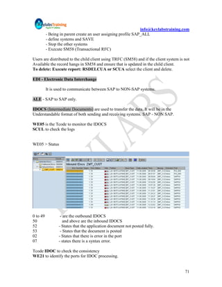 info@keylabstraining.com
          - Being in parent create an user assigning profile SAP_ALL
          - define systems and SAVE
          - Stop the other systems
          - Execute SM58 (Transactional RFC)

Users are distributed to the child client using TRFC (SM58) and if the client system is not
Available the record hangs in SM58 and ensure that is updated in the child client.
To delete: Execute report: RSDELCUA or SCUA select the client and delete.

EDI - Electronic Data Interchange

          It is used to communicate between SAP to NON-SAP systems.

ALE - SAP to SAP only.

IDOCS (Intermediate Documents) are used to transfer the data. It will be in the
Understandable format of both sending and receiving systems. SAP - NON SAP.

WE05 is the Tcode to monitor the IDOCS
SCUL to check the logs


WE05 > Status




0 to 49           - are the outbound IDOCS
50                  and above are the inbound IDOCS
52               - States that the application document not posted fully.
53                - States that the document is posted
02               - States that there is error in the port
07               - states there is a syntax error.

Tcode IDOC to check the consistency
WE21 to identify the ports for IDOC processing.


                                                                                        71
 