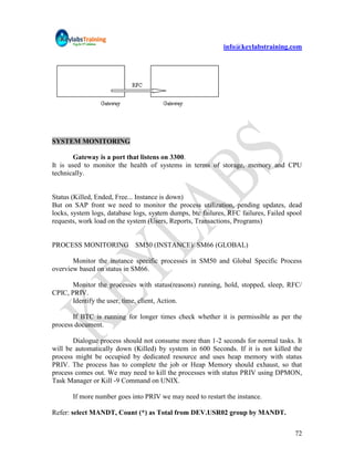 info@keylabstraining.com




SYSTEM MONITORING

        Gateway is a port that listens on 3300.
It is used to monitor the health of systems in terms of storage, memory and CPU
technically.


Status (Killed, Ended, Free... Instance is down)
But on SAP front we need to monitor the process utilization, pending updates, dead
locks, system logs, database logs, system dumps, btc failures, RFC failures, Failed spool
requests, work load on the system (Users, Reports, Transactions, Programs)


PROCESS MONITORING SM50 (INSTANCE)/ SM66 (GLOBAL)

       Monitor the instance specific processes in SM50 and Global Specific Process
overview based on status in SM66.

       Monitor the processes with status(reasons) running, hold, stopped, sleep, RFC/
CPIC, PRIV.
       Identify the user, time, client, Action.

       If BTC is running for longer times check whether it is permissible as per the
process document.

       Dialogue process should not consume more than 1-2 seconds for normal tasks. It
will be automatically down (Killed) by system in 600 Seconds. If it is not killed the
process might be occupied by dedicated resource and uses heap memory with status
PRIV. The process has to complete the job or Heap Memory should exhaust, so that
process comes out. We may need to kill the processes with status PRIV using DPMON,
Task Manager or Kill -9 Command on UNIX.

       If more number goes into PRIV we may need to restart the instance.

Refer: select MANDT, Count (*) as Total from DEV.USR02 group by MANDT.


                                                                                      72
 