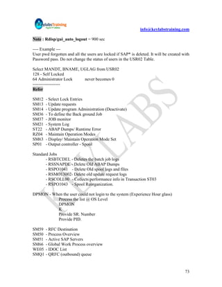 info@keylabstraining.com

Note : Rdisp/gui_auto_logout = 900 sec

---- Example ---
User pwd forgotten and all the users are locked if SAP* is deleted. It will be created with
Password pass. Do not change the status of users in the USR02 Table.

Select MANDT, BNAME, UGLAG from USR02
128 - Self Locked
64 Administrator Lock never becomes 0
-------------------
Refer

SM12   - Select Lock Entries
SM13   - Update requests
SM14   - Update program Administration (Deactivate)
SM36   - To define the Back ground Job
SM37   - JOB monitor
SM21   - System Log
ST22   - ABAP Dumps/ Runtime Error
RZ04   - Maintain Operation Modes
SM63   - Display/ Maintain Operation Mode Set
SP01   - Output controller - Spool

Standard Jobs
       - RSBTCDEL - Deletes the batch job logs
       - RSSNAPDL - Delete Old ABAP Dumps
       - RSPO1041 - Delete Old spool logs and files
       - RSMO13002- Delete old update request logs
       - RSCOLL00 - Collects performance info in Transaction ST03
       - RSPO1043 - Spool Reorganization.

DPMON - When the user could not login to the system (Experience Hour glass)
          Process the list @ OS Level
          DPMON
          K
          Provide SR. Number
          Provide PID.

SM59   - RFC Destination
SM50   - Process Overview
SM51   - Active SAP Servers
SM66   - Global Work Process overview
WE05   - IDOC List
SMQ1   - QRFC (outbound) queue


                                                                                        73
 