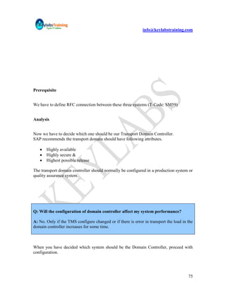 info@keylabstraining.com




Prerequisite


We have to define RFC connection between these three systems (T-Code: SM59)


Analysis


Now we have to decide which one should be our Transport Domain Controller.
SAP recommends the transport domain should have following attributes.

      Highly available
      Highly secure &
      Highest possible release

The transport domain controller should normally be configured in a production system or
quality assurance system.




Q: Will the configuration of domain controller affect my system performance?

A: No. Only if the TMS configure changed or if there is error in transport the load in the
domain controller increases for some time.



When you have decided which system should be the Domain Controller, proceed with
configuration.




                                                                                       75
 