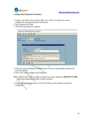 info@keylabstraining.com
Configuration (Domain Controller)


1. Logon to the SAP system (Client: 000; User: SAP*) on which you want to
  configure the Domain Controller (QAS here).
2. Enter transaction STMS.
3. The following dialog box appears




4. Enter the name of Transport Domain Name (Can not contain blank characters) &
  short description.
5. Now click on save button of the dialog box.

Note: Once saved & other systems are added you cannot change the DOMAIN NAME
   without reconfiguring the entire transport domain.

6. Following is the initial screen of T-Code STMS once the domain controller is
  configured.




                                                                                  76
 