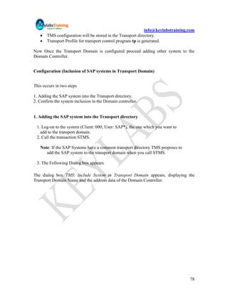 info@keylabstraining.com
      TMS configuration will be stored in the Transport directory.
      Transport Profile for transport control program tp is generated.

Now Once the Transport Domain is configured proceed adding other system to the
Domain Controller.


Configuration (Inclusion of SAP systems in Transport Domain)


This occurs in two steps

1. Adding the SAP system into the Transport directory.
2. Confirm the system inclusion in the Domain controller.


1. Adding the SAP system into the Transport directory

 1. Log-on to the system (Client: 000; User: SAP*), the one which you want to
   add to the transport domain.
 2. Call the transaction STMS.

   Note: If the SAP Systems have a common transport directory TMS proposes to
      add the SAP system to the transport domain when you call STMS.

 3. The Following Dialog box appears.

The dialog box TMS: Include System in Transport Domain appears, displaying the
Transport Domain Name and the address data of the Domain Controller.




                                                                                   78
 