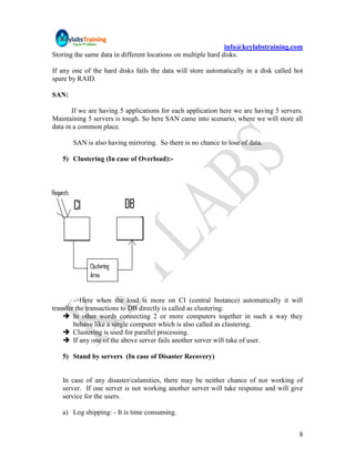 info@keylabstraining.com
Storing the same data in different locations on multiple hard disks.

If any one of the hard disks fails the data will store automatically in a disk called hot
spare by RAID.

SAN:

       If we are having 5 applications for each application here we are having 5 servers.
Maintaining 5 servers is tough. So here SAN came into scenario, where we will store all
data in a common place.

       SAN is also having mirroring. So there is no chance to lose of data.

   5) Clustering (In case of Overload):-




        ->Here when the load is more on CI (central Instance) automatically it will
transfer the transactions to DB directly is called as clustering.
     In other words connecting 2 or more computers together in such a way they
        behave like a single computer which is also called as clustering.
     Clustering is used for parallel processing.
     If any one of the above server fails another server will take of user.

   5) Stand by servers (In case of Disaster Recovery)


   In case of any disaster/calamities, there may be neither chance of nor working of
   server. If one server is not working another server will take response and will give
   service for the users.

   a) Log shipping: - It is time consuming.


                                                                                       8
 