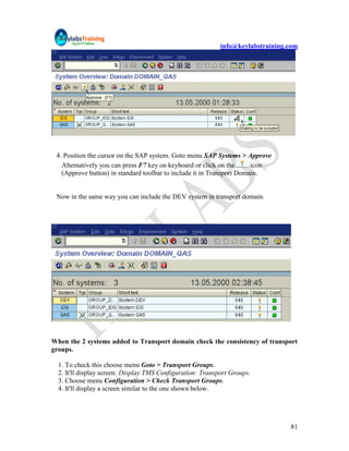 info@keylabstraining.com




 4. Position the cursor on the SAP system. Goto menu SAP Systems > Approve
   Alternatively you can press F7 key on keyboard or click on the      icon
   (Approve button) in standard toolbar to include it in Transport Domain.


 Now in the same way you can include the DEV system in transport domain.




When the 2 systems added to Transport domain check the consistency of transport
groups.

  1. To check this choose menu Goto > Transport Groups.
  2. It'll display screen: Display TMS Configuration: Transport Groups.
  3. Choose menu Configuration > Check Transport Groups.
  4. It'll display a screen similar to the one shown below.




                                                                                 81
 