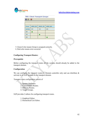 info@keylabstraining.com




  5. Green Color means Group is assigned correctly.
  6. Red color means error occurred.


Configuring Transport Routes:

Prerequisite

Before configuring the transport routes all the systems should already be added to the
transport domain.

Configuration

We can configure the transport routes in Domain controller only and can distribute &
activate in all SAP systems in the transport domain.

Transport route configuration consist of

         1. System Attributes.
         2. Consolidation Routes.
         3. Delivery Routes.
         4. Target Groups.

SAP provides 2 editors for configuring transport routes.

         1. Graphical Editor.
         2. Hierarchical List Editor.




                                                                                   82
 