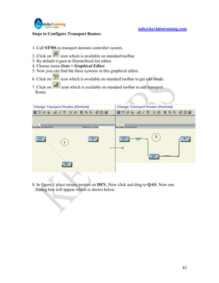 info@keylabstraining.com
Steps to Configure Transport Routes:


1. Call STMS in transport domain controller system.
2. Click on       icon which is available on standard toolbar.
3. By default it goes to Hierarchical list editor.
4. Choose menu Goto > Graphical Editor.
5. Now you can find the three systems in this graphical editor.
6. Click on     icon which is available on standard toolbar to get edit mode.
7. Click on      icon which is available on standard toolbar to add transport
  Route.




8. In figure-1 place mouse pointer on DEV, Now click and drag to QAS. Now one
  Dialog box will appear which is shown below.




                                                                                   83
 