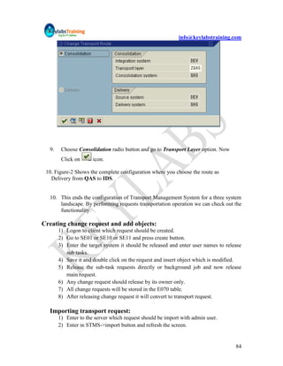 info@keylabstraining.com




  9.    Choose Consolidation radio button and go to Transport Layer option. Now
        Click on      icon.

 10. Figure-2 Shows the complete configuration where you choose the route as
   Delivery from QAS to IDS.


  10. This ends the configuration of Transport Management System for a three system
      landscape. By performing requests transportation operation we can check out the
      functionality.

Creating change request and add objects:
       1) Logon to client which request should be created.
       2) Go to SE01 or SE10 or SE11 and press create button.
       3) Enter the target system it should be released and enter user names to release
          sub tasks.
       4) Save it and double click on the request and insert object which is modified.
       5) Release the sub-task requests directly or background job and now release
          main request.
       6) Any change request should release by its owner only.
       7) All change requests will be stored in the E070 table.
       8) After releasing change request it will convert to transport request.

  Importing transport request:
       1) Enter to the server which request should be import with admin user.
       2) Enter in STMS->import button and refresh the screen.


                                                                                    84
 