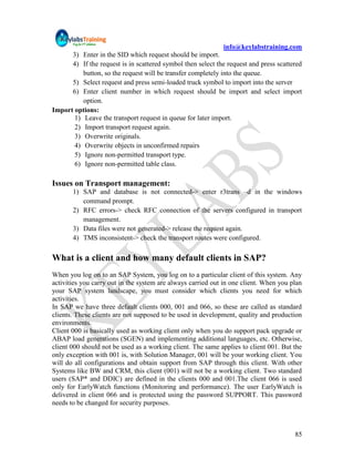 info@keylabstraining.com
      3) Enter in the SID which request should be import.
      4) If the request is in scattered symbol then select the request and press scattered
          button, so the request will be transfer completely into the queue.
      5) Select request and press semi-loaded truck symbol to import into the server
      6) Enter client number in which request should be import and select import
          option.
Import options:
       1) Leave the transport request in queue for later import.
       2) Import transport request again.
       3) Overwrite originals.
       4) Overwrite objects in unconfirmed repairs
       5) Ignore non-permitted transport type.
       6) Ignore non-permitted table class.

Issues on Transport management:
       1) SAP and database is not connected-> enter r3trans –d in the windows
          command prompt.
       2) RFC errors-> check RFC connection of the servers configured in transport
          management.
       3) Data files were not generated-> release the request again.
       4) TMS inconsistent-> check the transport routes were configured.

What is a client and how many default clients in SAP?
When you log on to an SAP System, you log on to a particular client of this system. Any
activities you carry out in the system are always carried out in one client. When you plan
your SAP system landscape, you must consider which clients you need for which
activities.
In SAP we have three default clients 000, 001 and 066, so these are called as standard
clients. These clients are not supposed to be used in development, quality and production
environments.
Client 000 is basically used as working client only when you do support pack upgrade or
ABAP load generations (SGEN) and implementing additional languages, etc. Otherwise,
client 000 should not be used as a working client. The same applies to client 001. But the
only exception with 001 is, with Solution Manager, 001 will be your working client. You
will do all configurations and obtain support from SAP through this client. With other
Systems like BW and CRM, this client (001) will not be a working client. Two standard
users (SAP* and DDIC) are defined in the clients 000 and 001.The client 066 is used
only for EarlyWatch functions (Monitoring and performance). The user EarlyWatch is
delivered in client 066 and is protected using the password SUPPORT. This password
needs to be changed for security purposes.



                                                                                       85
 