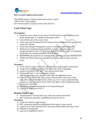 info@keylabstraining.com
How to create Logical system name?

Enter BD54 and give logical system name as below syntax.
<SID>CLNT<client number>
Give the description of logical system name and save.

Local Client Copy:

Prerequisites:
    Check the source client size by enters TC-SE38 and run report rstablesize and
      check enough space is available on the target system.
    Lock all the users in the source client.
    Client copy must be started from the target system, so login into the target system
      using sap* and pass
    Ensure that transport management system is configured and working fine.
    Minimum two background jobs should be available, otherwise pause all
      background jobs by enter TC-SE38 and run RSBTCTRNS1 report. To reschedule
      all job back into normal run RSBTCTRNS2 report.
    RDDIMPDP job should be run in background, otherwise run report RDDNEWPP.
    TEMP and TRANS directories should be have three times of client size free
      space.

Procedure:
   1) Create client by enter transaction code SCC4 and assign logical system name.
   2) Assign client settings according to the role of the client in landscape.
   3) Logon in new client with “sap*” user and password “pass”
   4) If password “pass” is not working then change
      login/no_automatic_user_sapstar=0 and restart the application server.
   5) Enter SCCL for local client copy and give desired profile and source client
      (sap_all to copy all data from source client, sap_cust to copy customized data,
      sap_user to copy all users in source client, sap_appl to copy all allpication data
      from source client etc).
   6) Schedule as a background job due to it is long running job.
   7) Logs can be displayed in SCC3.

Remote Client Copy:
    All prerequisites of local client copy with some of the points below.
    RFC connections should be established between the servers.
Procedure:
   1) Create new client in target system.
   2) RFC connection should be establishment from target to source server.
   3) Logon to new client and enter SCC9 and select client profile and source client.
   4) Schedule in background.
   5) Logs can be displayed in SCC3.


                                                                                           86
 