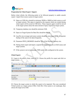 info@keylabstraining.com
Preparation for Client Export / Import:

Before client refresh, the following points to be followed properly to enable smooth
export / import from source system to target system.

   01. Space on USR drive should be minimum 50GB to 100GB on both source as well
       as target systems. This space is required as the requests which are created during
       client export will be saved in USR drive. Those requests again would be moved
       to the target system, hence the same amount of space required on target system.

   02. Temporary database size should be minimum 3GB.

   03. Space on Target System for Data files should be 600GB.

   04. Log file size on target and source system should be more than 50GB. If required,
       backup of the same to be taken frequently.

   05. Parameter PHYS_MEMSIZE should be 70% of the Physical Memory size.

   06. During client export and import, suspend the background jobs on both source and
       target systems.

   07. If the system is not on Landscape, TMS needs to be configured on the system.


Client Export:

01. Logon to the source client, enter SCC8. Choose the profile for export and click on
target system.




02. Choose the target system in which the export to be imported. This case considered
Virtual system as a target system (VIR). Click OK. If the system is on Landscape, then
choose the target server SID.



                                                                                      87
 