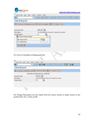 info@keylabstraining.com




03. Click on Schedule as Background Job.




04. Change Documents are not copied from the source system to target system as per
profile SAP_ALL. Click on OK.




                                                                               88
 