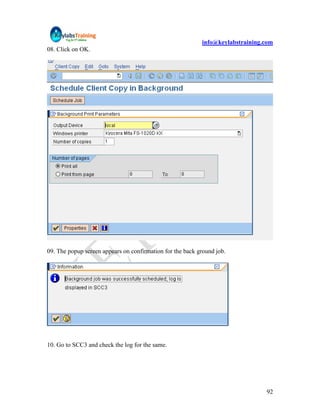 info@keylabstraining.com
08. Click on OK.




09. The popup screen appears on confirmation for the back ground job.




10. Go to SCC3 and check the log for the same.




                                                                                92
 