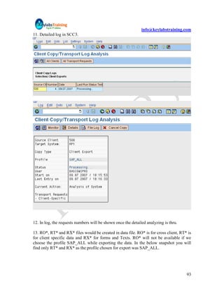info@keylabstraining.com
11. Detailed log in SCC3.




12. In log, the requests numbers will be shown once the detailed analyzing is thru.

13. RO*, RT* and RX* files would be created in data file. RO* is for cross client, RT* is
for client specific data and RX* for forms and Texts. RO* will not be available if we
choose the profile SAP_ALL while exporting the data. In the below snapshot you will
find only RT* and RX* as the profile chosen for export was SAP_ALL.




                                                                                      93
 