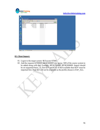 info@keylabstraining.com




03. Client Import:

   01. Logon to the target system  Execute STMS.
   02. Add the requests KT00009 and KX00009 into queue. SID of the source system to
       be added along with this. Example: RP1KT00009, RP1KX00009. Import should
       be on sequential basis, i.e. first KT* and KX*. If KO available then KO* must be
       imported first. Here KO will not be available as the profile chosen is SAP_ALL.




                                                                                    96
 
