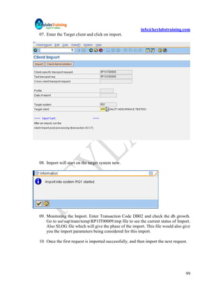 info@keylabstraining.com
07. Enter the Target client and click on import.




08. Import will start on the target system now.




09. Monitoring the Import. Enter Transaction Code DB02 and check the db growth.
    Go to usrsaptranstempRP1IT00009.tmp file to see the current status of Import.
    Also SLOG file which will give the phase of the import. This file would also give
    you the import parameters being considered for this import.

10. Once the first request is imported successfully, and then import the next request.




                                                                                     99
 