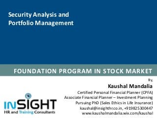 By,
Kaushal Mandalia
Certified Personal Financial Planner (CPFA)
Associate Financial Planner – Investment Planning
Pursuing PhD (Sales Ethics in Life Insurance)
kaushal@insighthr.co.in, +919825300447
www.kaushalmandalia.wix.com/kaushal
FOUNDATION PROGRAM IN STOCK MARKET
Security Analysis and
Portfolio Management
 