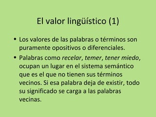 El valor lingüístico (1)
• Los valores de las palabras o términos son
puramente opositivos o diferenciales.
• Palabras como recelar, temer, tener miedo,
ocupan un lugar en el sistema semántico
que es el que no tienen sus términos
vecinos. Si esa palabra deja de existir, todo
su significado se carga a las palabras
vecinas.

 