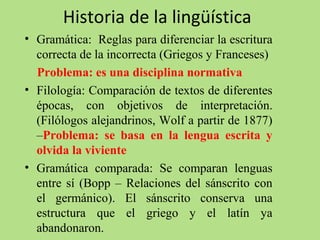 Historia de la lingüística
• Gramática:  Reglas para diferenciar la escritura 
correcta de la incorrecta (Griegos y Franceses)
    Problema: es una disciplina normativa
• Filología: Comparación de textos de diferentes 
épocas,  con  objetivos  de  interpretación. 
(Filólogos alejandrinos, Wolf a partir de 1877) 
–Problema: se basa en la lengua escrita y
olvida la viviente
• Gramática  comparada:  Se  comparan  lenguas 
entre  sí  (Bopp  –  Relaciones  del  sánscrito  con 
el  germánico).  El  sánscrito  conserva  una 
estructura  que  el  griego  y  el  latín  ya 
abandonaron.

 