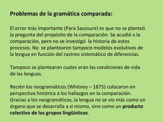 Problemas de la gramática comparada:
El error más importante (Para Saussure) es que no se planteó
la pregunta del propósito de la comparación. Se acudió a la
comparación, pero no se investigó la historia de estos
procesos. No se plantearon tampoco modelos evolutivos de
la lengua en función del rastreo sistemático de diferencias.
Tampoco se plantearon cuales eran las condiciones de vida
de las lenguas.
Recién los neogramáticos (Whitney – 1875) colocaron en
perspectiva histórica a los hallazgos en la comparación.
Gracias a los neogramáticos, la lengua no se vio más como un
órgano que se desarrolla a si mismo, sino como un producto
colectivo de los grupos lingüísticos.

 