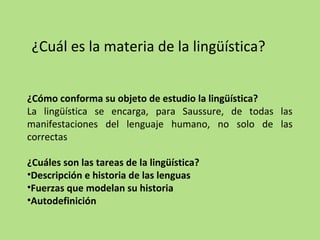¿Cuál es la materia de la lingüística?
¿Cómo conforma su objeto de estudio la lingüística?
La lingüística se encarga, para Saussure, de todas las
manifestaciones del lenguaje humano, no solo de las
correctas
¿Cuáles son las tareas de la lingüística?
•Descripción e historia de las lenguas
•Fuerzas que modelan su historia
•Autodefinición

 