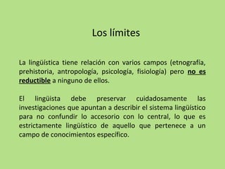 Los límites
La lingüística tiene relación con varios campos (etnografía,
prehistoria, antropología, psicología, fisiología) pero no es
reductible a ninguno de ellos.
El lingüista debe preservar cuidadosamente las
investigaciones que apuntan a describir el sistema lingüístico
para no confundir lo accesorio con lo central, lo que es
estrictamente lingüístico de aquello que pertenece a un
campo de conocimientos específico.

 