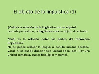 El objeto de la lingüística (1)
¿Cuál es la relación de la lingüística con su objeto?
Lejos de precederlo, la lingüística crea su objeto de estudio.
¿Cuál es la relación entre las partes del fenómeno
lingüístico?
No se puede reducir la lengua al sonido (unidad acústicovocal) ni se puede disociar esta unidad de la idea. Hay una
unidad compleja, que es fisiológica y mental.

 