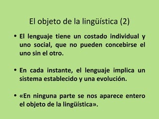 El objeto de la lingüística (2)
• El lenguaje tiene un costado individual y
uno social, que no pueden concebirse el
uno sin el otro.
• En cada instante, el lenguaje implica un
sistema establecido y una evolución.
• «En ninguna parte se nos aparece entero
el objeto de la lingüística».

 
