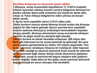 Versailles Anlaşması’nın ekonomik açıdan etkileri: 1-Almanya, savaş öncesindeki topraklarının % 13.05’ini kaybetti.2-Demir açısından oldukça önemli Lorraine bölgesinin Almanya’nın elinden çıkması demir-çelik endüstrisi için büyük bir darbe oldu.3-Saar ve Yukarı Silezya bölgelerinin elden çıkması da benzer etkiler yarattı.4- Ayrıca tarım yapılabilir alanın %15.5’i elden çıktı. Bütün bunların sonucu olarak Almanya birçok açıdan dış dünyaya bağımlı bir ülke haline gelmişti. Bunun yanında tarım yapılabilir arazinin azalması Almanya’yı endüstriyel hammaddeleri dışardan almaya yöneltti. Almanya ekonomisini savaş sonrasında etkileyen faktörler de doğal olarak bu alanlarla ilgili olacaktı.5-Bütün bunlara ek olarak Versailles anlaşması, 269 milyar altın Mark gibi ödenmesi zor bir savaş tazminatı da getirmişti. Bir sene sonra yapılan görüşmelerle bu miktar 132 milyara düşürüldü. Yine de bu ödenmesi neredeyse imkansız bir meblağ idi. Zafer kazanan devletlerin istediği bu tazminat ekonomik krizin önemli bir etkenidir ve bu tazminata bağlı olaylar dolaylı olarak ekonominin gidişatını etkilemiştir, ancak bu tazminat tek başına olayların kötü gidişinin sebebi değildir. Hatta daha da ileri gidip, savaş tazminatı ekonomik değil psikolojik bir sorun olmuştur bile denilebilir.