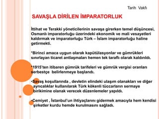 Tarih  VakfıSAVAŞLA DİRİLEN İMPARATORLUKİttihat ve Terakki yöneticilerinin savaşa girerken temel düşüncesi,Osmanlı imparatorluğu üzerindeki ekonomik ve mali vesayetleri kaldırmak ve imparatorluğu Türk – İslam imparatorluğu haline getirmekti.*Birinci amaca uygun olarak kapütülasyonlar ve gümrükleri sınırlayan ticaret antlaşmaları hemen tek taraflı olarak kaldırıldı.*1915’ten itibaren gümrük tarifeleri ve gümrük vergisi oranları serbestçe  belirlenmeye başlandı.Savaş koşullarında , devletin elindeki ulaşım olanakları ve diğer  ayrıcalıklar kullanılarak Türk kökenli tüccarların sermaye      birikimine olanak verecek düzenlemeler yapıldı.Cemiyet , İstanbul’un ihtiyaçlarını gidermek amacıyla hem kendisi  şirketler kurdu hemde kurulmasını sağladı.