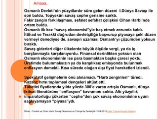 Amaaa..Osmanlı Devleti’nin yüzyıllardır süre gelen düzeni  I.Dünya Savaşı ile son buldu. Topyekûn savaş cephe gerisine sarktı. Fakir zengin farklılaşması, sefalet sefahat çelişkisi Cihan Harbi’nde ortam buldu. Osmanlı ilk kez “savaş ekonomisi”yle baş etmek zorunda kaldı. İttihad ve Terakki doğrudan devletçiliğe başvurup piyasaya çeki düzen vermeyi denediyse de, savaşın uzaması Osmanlı’yı çözümden yoksun bıraktı. Savaş giderleri diğer ülkelerde büyük ölçüde vergi, ya da iç borçlanmayla karşılanıyordu. Finansal derinlikten yoksun olan Osmanlı ekonomisinin ise para basmaktan başka çaresi yoktu. Üretimde bulunmaksızın ya da karşılıksız emisyonda bulunmak enflasyon demekti. Kısa sürede olağan dışı fiyat hareketleri izlendi. Spekülatif gelişmelerin önü alınamadı. “Harb zenginleri” türedi. Kazanç hırsı toplumsal dengeleri altüst etti. Tüketici fiyatlarında yılda yüzde 300’e varan artışla Osmanlı, dünya iktisat literatürüne “enflasyon” kavramını soktu. Altı yüzyıllık imparatorluğu çökerten “cephe”den çok savaş ekonomisine uyum sağlayamayan “piyasa”ydı.İttihad - Terakki ve Cihan Harbi Savaş Ekonomisi ve Türkiye'de Devletçilik 1914-1918 Zafer ToprakHomer Kitabevi;