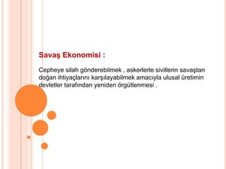Savaş Ekonomisi :Cepheye silah gönderebilmek , askerlerle sivillerin savaştandoğan ihtiyaçlarını karşılayabilmek amacıyla ulusal üretimindevletler tarafından yeniden örgütlenmesi .