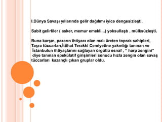 I.Dünya Savaşı yıllarında gelir dağılımı iyice dengesizleşti.Sabit gelirliler ( asker, memur emekli...) yoksullaştı , mülksüzleşti.Buna karşın, pazarın ihtiyacı olan malı üreten toprak sahipleri,Taşra tüccarları,İttihat Terakki Cemiyetine yakınlığı tanınan ve İstanbulun ihtiyaçlarını sağlayan örgütlü esnaf , “ harp zengini” diye tanınan spekülatif girişimleri sonucu hızla zengin olan savaş tüccarları  kazançlı çıkan gruplar oldu.
