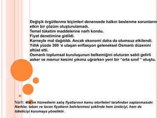 Değişik örgütlenme biçimleri denensede halkın beslenme sorunlarına etkin bir çözüm oluşturulamadı.Temel tüketim maddelerine narh kondu.Fiyat denetimine gidildi.Karneyle mal dağıtıldı. Ancak ekonomi daha da olumsuz etkilendi.Yıllık yüzde 300 ‘e ulaşan enflasyon geleneksel Osmanlı düzenini altüst etti.Osmanlı toplumsal kuruluşunun belkemiğini oluturan sabit gelirli asker ve memur kesimi yıkıma uğrarken yeni bir “orta sınıf “ oluştu.Narh: Mal ve hizmetlerin satış fiyatlarının kamu otoriteleri tarafından saptanmasıdır. Narhlar, taban ve tavan fiyatların belirlenmesi şeklinde hem üreticiyi, hem de tüketiciyi korumaya yöneliktir.