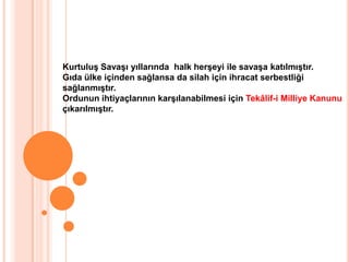 Kurtuluş Savaşı yıllarında  halk herşeyi ile savaşa katılmıştır.Gıda ülke içinden sağlansa da silah için ihracat serbestliğisağlanmıştır.Ordunun ihtiyaçlarının karşılanabilmesi için Tekâlif-i Milliye Kanunuçıkarılmıştır. 