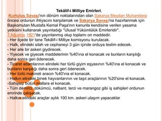 Tekâlif-i Milliye Emirleri,Kurtuluş Savaşı'nın dönüm noktalarından olan Sakarya Meydan Muharebesi öncesi ordunun ihtiyacını karşılamak ve Sakarya Savaşı'na hazırlanmak için Başkomutan Mustafa Kemal Paşa'nın kanunla kendisine verilen yasama yetkisini kullanarak yayınladığı "Ulusal Yükümlülük Emirleridir". 7 Ağustos1921'de yayınlanmış olup toplamı on maddedir.- Her ilçede bir tane Tekâlif-i Milliye komisyonu kurulacak. - Halk, elindeki silah ve cephaneyi 3 gün içinde orduya teslim edecek. - Her aile bir askeri giydirecek. - Yiyecek ve giyecek maddelerinin %40'ına el konacak ve bunların karşılığı daha sonra geri ödenecek. - Ticaret adamlarının elindeki her türlü giyim eşyasının %40'ına el konacak ve bunların karşılığı daha sonra geri ödenecek. - Her türlü makineli aracın %40'ına el konacak. - Halkın elindeki binek hayvanlarının ve taşıt araçlarının %20'sine el konacak. -Sahipsiz bütün mallara el konacak. - Tüm demirci, dökümcü, nalbant, terzi ve marangoz gibi iş sahipleri ordunun emrinde çalışacak. - Halkın elindeki araçlar aylık 100 km. askeri ulaşım yapacaklar