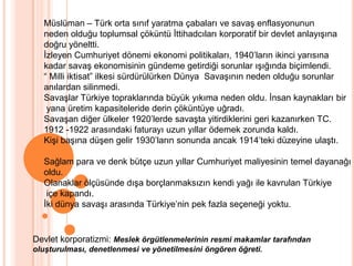 Müslüman – Türk orta sınıf yaratma çabaları ve savaş enflasyonununneden olduğu toplumsal çöküntü İttihadcıları korporatif bir devlet anlayışınadoğru yöneltti.İzleyen Cumhuriyet dönemi ekonomi politikaları, 1940’ların ikinci yarısına kadar savaş ekonomisinin gündeme getirdiği sorunlar ışığında biçimlendi.“ Milli iktisat” ilkesi sürdürülürken Dünya  Savaşının neden olduğu sorunlaranılardan silinmedi.Savaşlar Türkiye topraklarında büyük yıkıma neden oldu. İnsan kaynakları bir yana üretim kapasiteleride derin çöküntüye uğradı.Savaşan diğer ülkeler 1920’lerde savaşta yitirdiklerini geri kazanırken TC. 1912 -1922 arasındaki faturayı uzun yıllar ödemek zorunda kaldı.Kişi başına düşen gelir 1930’ların sonunda ancak 1914’teki düzeyine ulaştı.Sağlam para ve denk bütçe uzun yıllar Cumhuriyet maliyesinin temel dayanağıoldu.Olanaklar ölçüsünde dışa borçlanmaksızın kendi yağı ile kavrulan Türkiye içe kapandı.İki dünya savaşı arasında Türkiye’nin pek fazla seçeneği yoktu.Devlet korporatizmi: Meslek örgütlenmelerinin resmi makamlar tarafından oluşturulması, denetlenmesi ve yönetilmesini öngören öğreti.