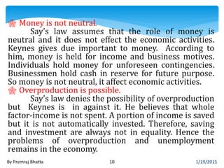 1/19/2015By Premraj Bhatta 10
 Money is not neutral.
Say’s law assumes that the role of money is
neutral and it does not effect the economic activities.
Keynes gives due important to money. According to
him, money is held for income and business motives.
Individuals hold money for unforeseen contingencies.
Businessmen hold cash in reserve for future purpose.
So money is not neutral, it affect economic activities.
 Overproduction is possible.
Say’s law denies the possibility of overproduction
but Keynes is in against it. He believes that whole
factor-income is not spent. A portion of income is saved
but it is not automatically invested. Therefore, saving
and investment are always not in equality. Hence the
problems of overproduction and unemployment
remains in the economy.
 