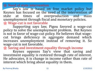 1/19/2015By Premraj Bhatta 11
 Need of state intervention
Say’s law is based on free market policy but
Keynes has focused on the need of the intervention of
state at times of overproduction and mass
unemployment through fiscal and monetary policies.
 Wage-cut is not favorable
Supporting says law, Pigou favored a wage-cut
policy to solve the unemployment problem. But Keynes
is not in favor of wage-cut policy. He believes that wage-
cut brings deficiency in aggregate demand which
increases unemployment instead of removing it. So
wage-cut is not favorable.
 Saving and investment equality through income
Keynes opposes Say’s view that saving and
investment equality is restored through rate of interest.
He advocates, it is change in income rather than rate of
interest which bring about equality in them.
 