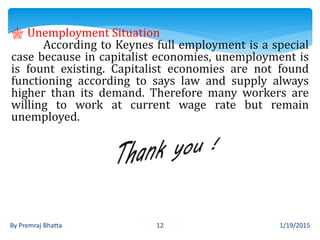 1/19/2015By Premraj Bhatta 12
 Unemployment Situation
According to Keynes full employment is a special
case because in capitalist economies, unemployment is
is fount existing. Capitalist economies are not found
functioning according to says law and supply always
higher than its demand. Therefore many workers are
willing to work at current wage rate but remain
unemployed.
 